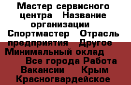 Мастер сервисного центра › Название организации ­ Спортмастер › Отрасль предприятия ­ Другое › Минимальный оклад ­ 26 000 - Все города Работа » Вакансии   . Крым,Красногвардейское